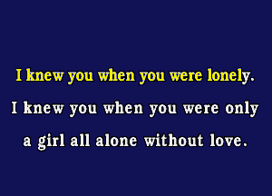 I knew you when you were lonely.
I knew you when you were only

a girl all alone without love.