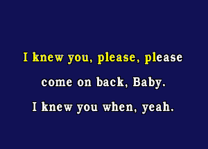 I knew you. please, please

come on back. Baby.

I knew you when. yeah.