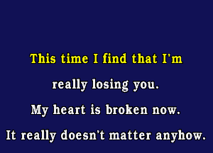 This time I find that I'm
really losing you.
My heart is broken now.

It really doesn't matter anyhow.
