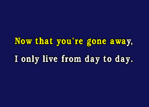 Now that you're gone away.

I only live from day to day.