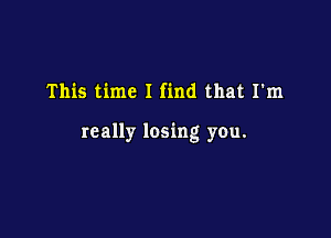 This time I find that I'm

really losing you.