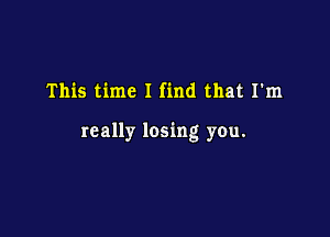 This time I find that I'm

really losing you.