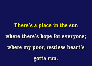 There's a place in the sun
where there's hope for everyonm
where my poor. restless heart's

gotta run.