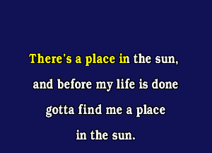There's a place in the sun.

and before my life is done

gotta find me a place

in the sun.
