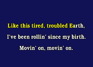Like this tired. troubled Earth.
I've been rollin' since my birth.

Movin' on. movin' on.