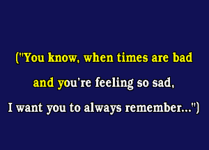 (You know. when times are bad
and you're feeling so sad.

I want you to always remember...)