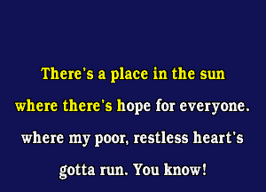 There's a place in the sun
where there's hope for everyone.
where my poor. restless heart's

gotta run. You know!