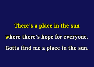 There's a place in the sun
where there's hope for everyone.

Gotta find me a place in the sun.