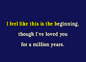 Ifeel like this is the beginning.

though I've loved you

for a million years.