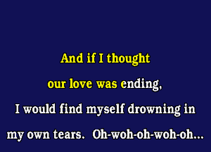 And if I thought
our love was ending.
I would find myself drowning in

my own tears. Oh-woh-oh-woh-oh...
