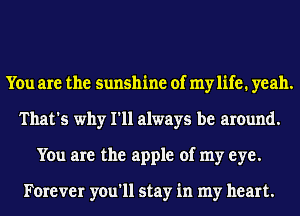 You are the sunshine of mylife. yeah.
That's why I'll always be around.
You are the apple of my eye.

Forever you'll stay in my heart.