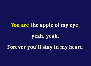 You are the apple of my eye.

yeah. yeah.

Forever you'll stay in my heart.