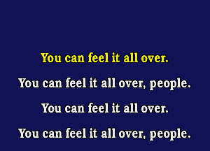 You can feel it all over.
You can feel it all over. people.
You can feel it all over.

You can feel it all over. people.