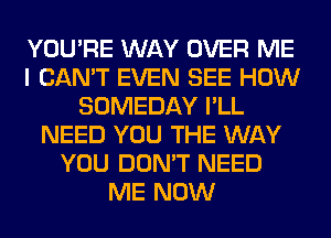 YOU'RE WAY OVER ME
I CAN'T EVEN SEE HOW
SOMEDAY I'LL
NEED YOU THE WAY
YOU DON'T NEED
ME NOW