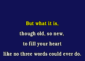 But what it is.

though old. so new.

to fill your heart

like no three words could ever do.