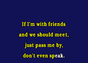 If I'm with friends

and we should meet.

just pass me by.

don't even speak.