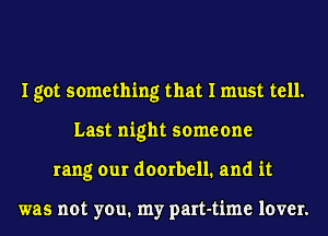 I got something that I must tell.
Last night someone
rang our doorbell. and it

was not you. my part-time lover.