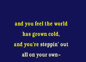 and you feel the world

has grown cold.

and you're stcppin' out

all on your own-