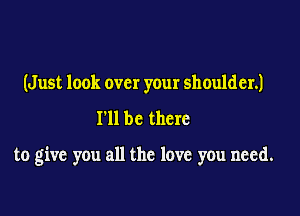 (Just look over your shoulder.)

I'll be there

to give you all the love you need.