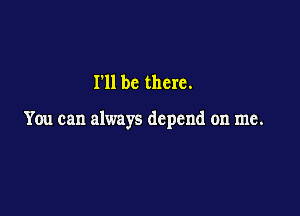 I'll be there.

You can always depend on me.