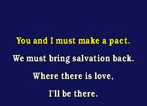 You and I must make a pact.

We must bring salvation back.

Where there is love.

I'll be there.