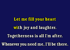 Let me fill your heart
with joy and laughter.
Togetherness is all I'm after.

Whenever you need me. I'll be there.