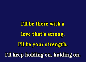 I'll be there with a
love that's strong.

I'll be your strength.

I'll keep holding on. holding on.