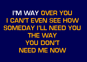 I'M WAY OVER YOU
I CAN'T EVEN SEE HOW
SOMEDAY I'LL NEED YOU
THE WAY
YOU DON'T
NEED ME NOW