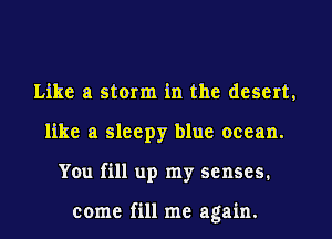 Like a storm in the desert,
like a sleepy blue ocean.
You fill up my senses.

come fill me again.