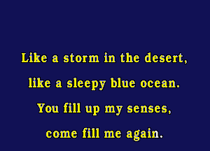 Like a storm in the desert,
like a sleepy blue ocean.
You fill up my senses,

come fill me again.