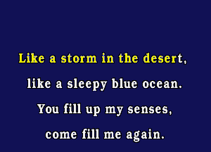 Like a storm in the desert.
like a sleepy blue ocean.

You fill up my senses.

come fill me again.