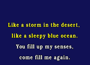 Like a storm in the desert,
like a sleepy blue ocean.
You fill up my senses.

come fill me again.