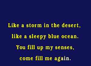 Like a storm in the desert,
like a sleepy blue ocean.
You fill up my senses,

come fill me again.