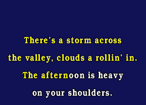 There's a storm across
the valley, clouds a rollin' in.
The afternoon is heavy

on your shoulders.