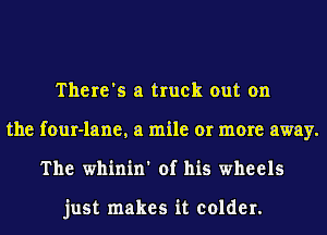 There's a truck out on
the four-lane, a mile or more away.
The whinin' of his wheels

just makes it colder.