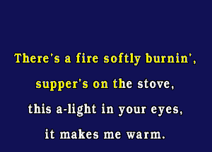 There's a fire softly burnin',
supper's on the stove.
this a-light in your eyes.

it makes me warm.