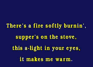 There's a fire softly burnin',
supper's on the stove,
this a-light in your eyes,

it makes me warm.