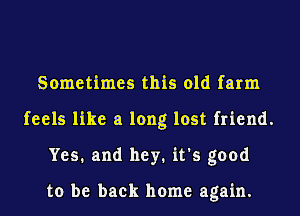 Sometimes this old farm
feels like a long lost friend.
Yes. and hey. it's good

to be back home again.