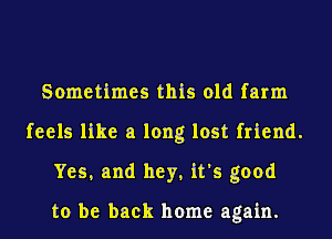 Sometimes this old farm
feels like a long lost friend.
Yes, and hey, it's good

to be back home again.