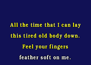 All the time that I can lay
this tired old body down.
Feel your fingers

feather soft on me.