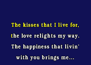 The kisses that I live for.
the love relights my way.
The happiness that livin'

with you brings me...