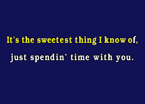 It's the sweetest thing I know of.

just spendin' time with you.