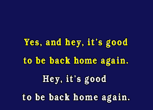 Yes, and hey, it's good

to be back home again.

Hey. it's good

to be back home again.