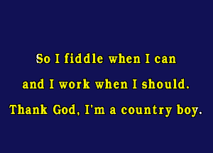 So I fiddle when I can

and I work when I should.

Thank God. I'm a country boy.