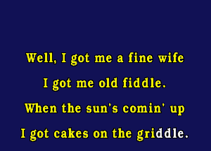 Well. I got me a fine wife
Igot me old fiddle.

When the sun's comin' up

I got cakes on the griddle.
