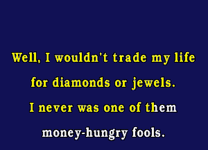 Well. I wouldn't trade my life
for diamonds or jewels.
I never was one of them

money-hungry fools.