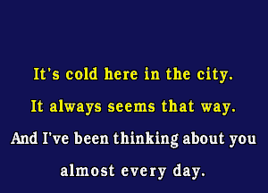 It's cold here in the city.
It always seems that way.
And I've been thinking about you

almost eve 1y day.