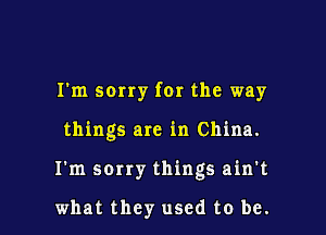 I'm sorry for the way

things are in China.

I'm sorry things ain't

what they used to be.