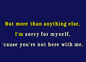 But more than anything else.
I'm sorry for myself.

'cause you're not here with me.