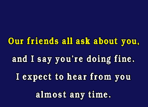 Our friends all ask about you.
and I say you're doing fine.
I expect to hear from you

almost any time.